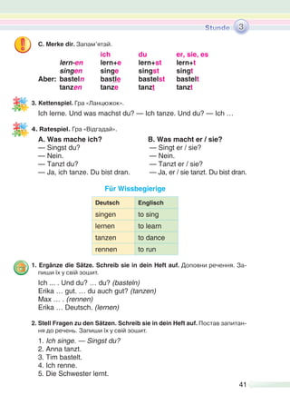 41
C. Merke dir. Запам’ятай.
ich du er, sie, es
lern-en lern+e lern+st lern+t
singen singe singst singt
Aber: basteln bastle bastelst bastelt
tanzen tanze tanzt tanzt
3. Kettenspiel. Гра «Ланцюжок».
Ich lerne. Und was machst du? — Ich tanze. Und du? — Ich …
4. Ratespiel. Гра «Відгадай».
A. Was mache ich? B. Was macht er / sie?
— Singst du? — Singt er / sie?
— Nein. — Nein.
— Tanzt du? — Tanzt er / sie?
— Ja, ich tanze. Du bist dran. — Ja, er / sie tanzt. Du bist dran.
Für Wissbegierige
Deutsch Englisch
singen to sing
lernen to learn
tanzen to dance
rennen to run
1. Ergänze die Sätze. Schreib sie in dein Heft auf. Доповни речення. За-
пиши їх у свій зошит.
Ich ... . Und du? … du? (basteln)
Erika … gut. … du auch gut? (tanzen)
Max … . (rennen)
Erika … Deutsch. (lernen)
2. Stell Fragen zu den Sätzen. Schreib sie in dein Heft auf. Постав запитан-
ня до речень. Запиши їх у свій зошит.
1. Ich singe. — Singst du?
2. Anna tanzt.
3. Tim bastelt.
4. Ich renne.
5. Die Schwester lernt.
3
 