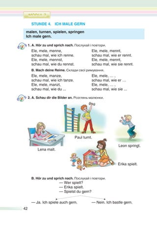 42
STUNDE 4. ICH MALE GERN
malen, turnen, spielen, springen
Ich male gern.
1. A. Hör zu und sprich nach. Послухай і повтори.
Ele, mele, menne, Ele, mele, mennt,
schau mal, wie ich renne. schau mal, wie er rennt.
Ele, mele, mennst, Ele, mele, mennt,
schau mal, wie du rennst. schau mal, wie sie rennt.
B. Mach deine Reime. Склади свої римування.
Ele, mele, manze, Ele, mele, … ,
schau mal, wie ich tanze. schau mal, wie er …
Ele, mele, manzt, Ele, mele, … ,
schau mal, wie du ... schau mal, wie sie ...
2. A. Schau dir die Bilder an. Розглянь малюнки.
Paul turnt.
Lena malt.
Erika spielt.
B. Hör zu und sprich nach. Послухай і повтори.
— Wer spielt?
— Erika spielt.
— Spielst du gern?
— Ja. Ich spiele auch gern. — Nein. Ich bastle gern.
Leon springt.
 