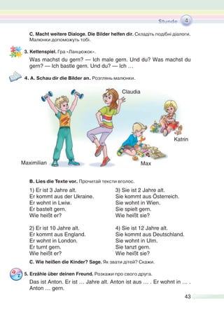 43
C. Macht weitere Dialoge. Die Bilder helfen dir. Складіть подібні діалоги.
Малюнки допоможуть тобі.
3. Kettenspiel. Гра «Ланцюжок».
Was machst du gern? — Ich male gern. Und du? Was machst du
gern? — Ich bastle gern. Und du? — Ich …
4. A. Schau dir die Bilder an. Розглянь малюнки.
B. Lies die Texte vor. Прочитай тексти вголос.
1) Er ist 3 Jahre alt. 3) Sie ist 2 Jahre alt.
Er kommt aus der Ukraine. Sie kommt aus Österreich.
Er wohnt in Lwiw. Sie wohnt in Wien.
Er bastelt gern. Sie spielt gern.
Wie heißt er? Wie heißt sie?
2) Er ist 10 Jahre alt. 4) Sie ist 12 Jahre alt.
Er kommt aus England. Sie kommt aus Deutschland.
Er wohnt in London. Sie wohnt in Ulm.
Er turnt gern. Sie tanzt gern.
Wie heißt er? Wie heißt sie?
C. Wie heißen die Kinder? Sage. Як звати дітей? Скажи.
5. Erzähle über deinen Freund. Розкажи про свого друга.
Das ist Anton. Er ist … Jahre alt. Anton ist aus … . Er wohnt in … .
Anton … gern.
4
Maximilian
Claudia
Katrin
Max
 