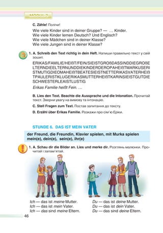46
C. Zähle! Полічи!
Wie viele Kinder sind in deiner Gruppe? — … Kinder.
Wie viele Kinder lernen Deutsch? Und Englisch?
Wie viele Mädchen sind in deiner Klasse?
Wie viele Jungen sind in deiner Klasse?
1. A. Schreib den Text richtig in dein Heft. Напиши правильно текст у свій
зошит.
ERIKAS/FAMILIE/HEIßT/FEIN/SIEISTGROßDASSINDDIEGROßE
LTERNDIEELTERNUNDDIEKINDERDEROPAHEIßTMARKUSERI
STMUTIGDIEOMAHEIßTBEATESIEISTNETTERIKASVATERHEIß
TPAULERISTKLUGERIKASMUTTERHEIßTKARINSIEISTGUTDIE
SCHWESTERLEAISTLUSTIG
Erikas Familie heißt Fein. …
B. Lies den Text. Beachte die Aussprache und die Intonation. Прочитай
текст. Зверни увагу на вимову та інтонацію.
C. Stell Fragen zum Text. Постав запитання до тексту.
D. Erzähl über Erikas Familie. Розкажи про сім’ю Еріки.
STUNDE 6. DAS IST MEIN VATER
der Freund, die Freundin, Klavier spielen, mit Murka spielen
mein(e), dein(e), sein(e), ihr(e)
1. A. Schau dir die Bilder an. Lies und merke dir. Розглянь малюнки. Про-
читай і запам’ятай.
Ich — das ist meine Mutter. Du — das ist deine Mutter.
Ich — das ist mein Vater. Du — das ist dein Vater.
Ich — das sind meine Eltern. Du — das sind deine Eltern.
 