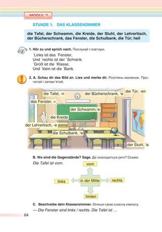 64
STUNDE 1. DAS KLASSENZIMMER
die Tafel, der Schwamm, die Kreide, der Stuhl, der Lehrertisch,
der Bücherschrank, das Fenster, die Schulbank, die Tür; hell
1. Hör zu und sprich nach. Послухай і повтори.
´Links ist das ´Fenster,
Und ´rechts ist der ´Schrank.
´Groß ist die ´Klasse,
Und ´klein ist die ´Bank.
2. A. Schau dir das Bild an. Lies und merke dir. Розглянь малюнок. Про-
читай і запам’ятай.
B. Wo sind die Gegenstände? Sage. Де знаходяться речі? Скажи.
Die Tafel ist vorn. vorn
hinten
in der Mittelinks rechts
C. Beschreibe dein Klassenzimmer. Опиши свою класну кімнату.
— Die Fenster sind links / rechts. Die Tafel ist …
die Tafel, -n
der Schwamm,-¨e
der Stuhl, -¨e
der Lehrertisch, --e
die Schulbank, -¨e
das Fenster, =
der Bücherschrank, -¨e
die Tür, -en
die Kreide
 