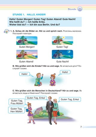 7
STUNDE 1. HALLO, KINDER!
Hallo! Guten Morgen! Guten Tag! Guten Abend! Gute Nacht!
Wie heißt du? — Ich heiße Erika.
Woher bist du? — Ich bin aus Berlin. Und du?
1. A. Schau dir die Bilder an. Hör zu und sprich nach. Розглянь малюнки.
Послухай і повтори.
Guten Morgen! Guten Tag!
Guten Abend! Gute Nacht!
B. Wie grüßen sich die Kinder? Hör zu und sage. Як вітаються діти? По-
слухай і скажи.
C. Wie grüßen sich die Menschen in Deutschland? Hör zu und sage. Як
вітаються люди в Німеччині? Послухай і скажи.
1
Hallo!
Hallo!
Guten Tag,
Frau Müller!
Guten Tag, Erika!
Guten Tag,
Herr Müller!
Guten Tag, Erika!
 