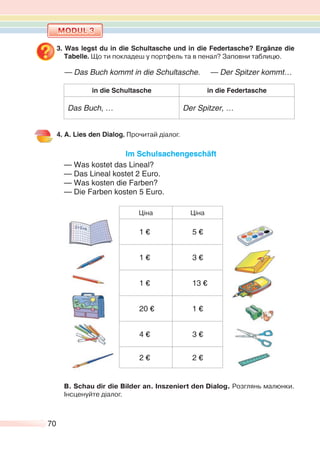 70
3. Was legst du in die Schultasche und in die Federtasche? Ergänze die
Tabelle. Що ти покладеш у портфель та в пенал? Заповни таблицю.
— Das Buch kommt in die Schultasche. — Der Spitzer kommt…
in die Schultasche in die Federtasche
Das Buch, … Der Spitzer, …
4. A. Lies den Dialog. Прочитай діалог.
Im Schulsachengeschäft
— Was kostet das Lineal?
— Das Lineal kostet 2 Euro.
— Was kosten die Farben?
— Die Farben kosten 5 Euro.
Ціна Ціна
1 € 5 €
1 € 3 €
1 € 13 €
20 € 1 €
4 € 3 €
2 € 2 €
В. Schau dir die Bilder an. Inszeniert den Dialog. Розглянь малюнки.
Інсценуйте діалог.
 