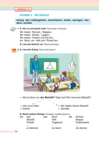 74
STUNDE 5. DIE SCHULE
streng, das Lieblingsfach, marschieren, laufen, springen, hier,
denn, schade
1. A. Hör zu und sprich nach. Послухай і повтори.
Wir haben ´Ranzen, ´Mappen,
Wir haben ´Kreide, ´Lappen,
Wir haben ´Farben und Pa´pier,
ein ´Buch, ein ´Heft und ´Pinsel hier.
B. Lies das Gedicht vor. Прочитай вірш.
2. A. Lies den Dialog. Прочитай діалог.
— Wo ist denn nur der Bleistift? Sagt mal! Wer hat einen Bleistift?
— Hier ist er bitte! — Wir haben keinen Bleistift!
— Danke. — Schade.
B. Macht weitere Dialoge. Складіть подібні діалоги.
der Kuli das Buch die Schere
Bleistift Heft Mappe
Filzstift Tagebuch Federtasche
… … ...
er (keinen) es (kein) sie (keine)
 