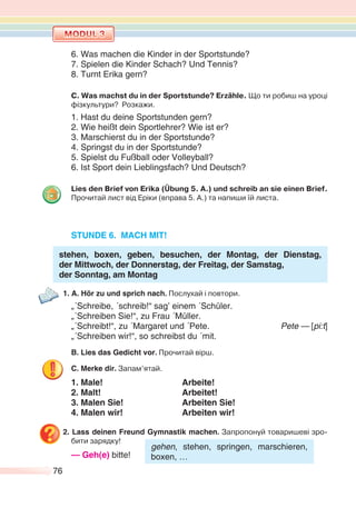 76
6. Was machen die Kinder in der Sportstunde?
7. Spielen die Kinder Schach? Und Tennis?
8. Turnt Erika gern?
C. Was machst du in der Sportstunde? Erzähle. Що ти робиш на уроці
фізкультури? Розкажи.
1. Hast du deine Sportstunden gern?
2. Wie heißt dein Sportlehrer? Wie ist er?
3. Marschierst du in der Sportstunde?
4. Springst du in der Sportstunde?
5. Spielst du Fußball oder Volleyball?
6. Ist Sport dein Lieblingsfach? Und Deutsch?
Lies den Brief von Erika (Übung 5. A.) und schreib an sie einen Brief.
Прочитай лист від Еріки (вправа 5. А.) та напиши їй листа.
STUNDE 6. MACH MIT!
stehen, boxen, geben, besuchen, der Montag, der Dienstag,
der Mittwoch, der Donnerstag, der Freitag, der Samstag,
der Sonntag, am Montag
1. A. Hör zu und sprich nach. Послухай і повтори.
„´Schreibe, ´schreib!“ sag’ einem ´Schüler.
„´Schreiben Sie!“, zu Frau ´Müller.
„´Schreibt!“, zu ´Margaret und ´Pete. Pete — [pi:t]
„´Schreiben wir!“, so schreibst du ´mit.
B. Lies das Gedicht vor. Прочитай вірш.
C. Merke dir. Запам’ятай.
1. Male! Arbeite!
2. Malt! Arbeitet!
3. Malen Sie! Arbeiten Sie!
4. Malen wir! Arbeiten wir!
2. Lass deinen Freund Gymnastik machen. Запропонуй товаришеві зро-
бити зарядку!
— Geh(e) bitte!
gehen, stehen, springen, marschieren,
boxen, …
 