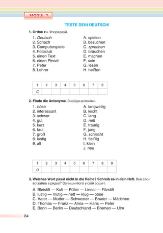 84
TESTE DEIN DEUTSCH!
1. Ordne zu. Упорядкуй.
1. Deutsch A. spielen
2. Schach B. besuchen
3. Computerspiele C. sprechen
4. Fotoclub D. brauchen
5. einen Text E. machen
6. einen Pinsel F. sein
7. Peter G. lesen
8. Lehrer H. heißen
1 2 3 4 5 6 7 8
C
2. Finde die Antonyme. Знайди антоніми.
1. böse A. langweilig
2. interessant B. leicht
3. schwer C. lang
4. gut D. nett
5. kurz E. traurig
6. faul F. jung
7. groß G. schlecht
. l sti . ei i
9. alt I. klein
J. neu
1 2 3 4 5 6 7 8 9
D
3. Welches Wort passt nicht in die Reihe? Schreib es in dein Heft. Яке сло-
во зайве в рядку? Запиши його у свій зошит.
A. Bleistift — Kuli — Füller — Lineal — Filzstift
B. lustig — mutig — nett — klug — böse
C. Vater — Mutter — Schwester — Bruder — Mädchen
D. Thomas — Franz — Anna — Hans — Peter
E. Bonn — Berlin — Deutschland — Bremen — Ulm
 