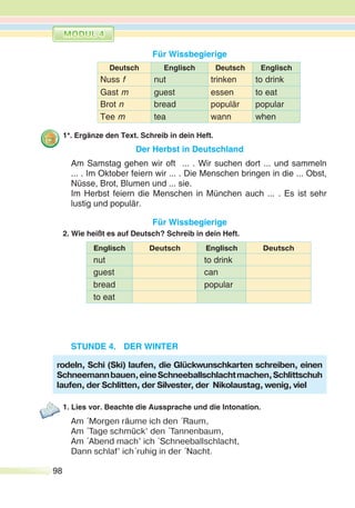98
Für Wissbegierige
Deutsch Englisch Deutsch Englisch
Nuss f nut trinken to drink
Gast m guest essen to eat
Brot n bread populär popular
Tee m tea wann when
1*. Ergänze den Text. Schreib in dein Heft.
Der Herbst in Deutschland
Am Samstag gehen wir oft ... . Wir suchen dort ... und sammeln
... . Im Oktober feiern wir ... . Die Menschen bringen in die ... Obst,
Nüsse, Brot, Blumen und ... sie.
Im Herbst feiern die Menschen in München auch ... . Es ist sehr
lustig und populär.
Für Wissbegierige
2. Wie heißt es auf Deutsch? Schreib in dein Heft.
Englisch Deutsch Englisch Deutsch
nut to drink
guest can
bread popular
to eat
STUNDE 4. DER WINTER
1. Lies vor. Beachte die Aussprache und die Intonation.
Am ´Morgen räume ich den ´Raum,
Am ´Tage schmück’ den ´Tannenbaum,
Am ´Abend mach’ ich ´Schneeballschlacht,
Dann schlaf’ ich´ruhig in der ´Nacht.
rodeln, Schi (Ski) laufen, die Glückwunschkarten schreiben, einen
Schneemannbauen,eineSchneeballschlachtmachen,Schlittschuh
laufen, der Schlitten, der Silvester, der Nikolaustag, wenig, viel
 