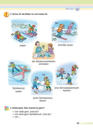 99
2. Schau dir die Bilder an und merke dir.
3. Kettenspiel. Was machst du gern?
— Ich rodle gern. Und du?
— Ich laufe gern Schlittschuh. Und du?
— Ich ...
rodeln Schi/Ski laufen
die Glückwunschkarten
schreiben
4
Schlittschuh
laufen
einen Schneemann
bauen
eine Schneeballschlacht
machen
 