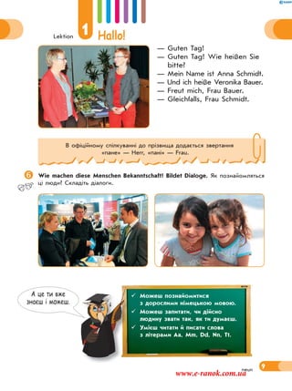 Lektion
1 Hallo!
9
— Guten Tag!
— Guten Tag! Wie heißen Sie
bitte?
— Mein Name ist Anna Schmidt.
— Und ich heiße Veronika Bauer.
— Freut mich, Frau Bauer.
— Gleichfalls, Frau Schmidt.
Wie machen diese Menschen Bekanntschaft? Bildet Dialoge. Як познайомляться
ці люди? Складіть діалоги.
neun
В офіційному спілкуванні до прізвища додається звертання
«пане» — Herr, «пані» — Frau.
А це ти вже
знаєш i можеш.
 Можеш познайомитися
з дорослими німецькою мовою.
 Можеш запитати, чи дійсно
людину звати так, як ти думаєш.
 Умієш читати й писати слова
з літерами Aa, Mm, Dd, Nn, Tt.
www.e-ranok.com.ua
 