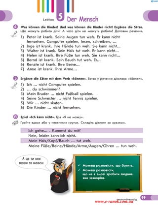 Lektion 5 Der Mensch
99neunundneunzig
Was können die Kinder? Und was können die Kinder nicht? Ergänze die Sätze.
Що можуть робити діти? А чого діти не можуть робити? Доповни речення.
1) Peter ist krank. Seine Augen tun weh. Er kann nicht
fernsehen, Computer spielen, lesen, schreiben, ...
2) Inge ist krank. Ihre Hände tun weh. Sie kann nicht...
3) Walter ist krank. Sein Hals tut weh. Er kann nicht...
4) Helen ist krank. Ihre Füße tun weh. Sie kann nicht...
5) Bernd ist krank. Sein Bauch tut weh. Er...
6) Renate ist krank. Ihre Beine...
7) Anne ist krank. Ihre Arme...
Ergänze die Sätze mit dem Verb «können». Встав у речення дієслово «können».
1) Ich ... nicht Computer spielen.
2) ... du schwimmen?
3) Mein Bruder ... nicht Fußball spielen.
4) Seine Schwester ... nicht Tennis spielen.
5) Wir ... nicht skaten.
6) Die Kinder ... nicht fernsehen.
Spiel «Ich kann nicht». Гра «Я не можу».
Грайте вдвох або у невеликих групах. Складіть діалоги за зразком.
Ich gehe... . Kommst du mit?
Nein, leider kann ich nicht.
Mein Hals/Kopf/Bauch ... tut weh.
Meine Füße/Beine/Hände/Arme/Augen/Ohren ... tun weh.
А це ти вже
знаєш та можеш.
 Можеш розповісти, що болить.
 Можеш розповісти,
що не в змозі зробити людина,
яка захворіла.
www.e-ranok.com.ua
 