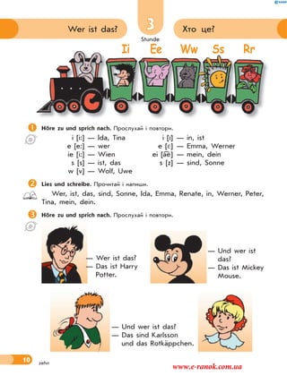 Stunde
10
3 Хто це?Wer ist das?
zehn
Höre zu und sprich nach. Прослухай і повтори.
i [i:] — Ida, Tina i [I] — in, ist
e [e:] — wer e [ ] — Emma, Werner
ie [i:] — Wien ei [ae] — mein, dein
s [s] — ist, das s [z] — sind, Sonne
w [v] — Wolf, Uwe
Lies und schreibe. Прочитай і напиши.
Wer, ist, das, sind, Sonne, Ida, Emma, Renate, in, Werner, Peter,
Tina, mein, dein.
Höre zu und sprich nach. Прослухай і повтори.

Ii Ee Ww Ss Rr
— Wer ist das?
— Das ist Harry
Potter.
— Und wer ist
das?
— Das ist Mickey
Mouse.
— Und wer ist das?
— Das sind Karlsson
und das Rotkäppchen.
www.e-ranok.com.ua
 