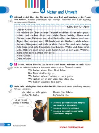 Lektion 6 Natur und Umwelt
118 hundertachtzehn
Michael erzählt über den Tierpark. Lies den Brief und beantworte die Fragen
von Michael. Міхаель розповідає про зоопарк. Прочитай лист і дай відповіді
на запитання Міхаеля.
Köln, den 12. April
Lieber Artem,
ich möchte dir über unseren Tierpark erzählen. Er ist sehr groß,
schön und sauber. Dort sind viele Tiere: Wölfe, Bären und
Füchse, zwei Elefanten und drei Krokodile, drei Löwen und vier
Tiger. Hier wohnen auch Nilpferde und ein Nashorn, viele Affen,
Zebras, Kängurus und viele andere Tiere. Sie sind sehr lustig.
Alle Tiere sind sehr freundlich. Nur Löwen, Wölfe und Tiger sind
wild. Habt ihr auch einen Zoo? Geht ihr oft in den Zoo? Welche
Tiere sind dort? Schreib mir bitte!
Viele Grüße!
Dein Michael
 Erzählt, welche Tiere im Zoo in eurer Stadt leben. Arbeitet zu zweit. Розка-
жіть, які тварини живуть у зоопарку вашого міста. Працюйте вдвох.
Wir haben einen Zoo. Dort leben...
Die Tiere sind lustig, ...
Wir haben Affen, Füchse, ... sehr gern.
Wir gehen oft in den Zoo. Der Zoo ist...
Wir haben unseren Zoo gern.
Male dein Lieblingstier. Beschreibe das Bild. Намалюй свою улюблену тварину.
Опиши малюнок.
Ich habe ... sehr gern. Dieses Tier lebt...
Er/Sie/Es hat... Er/Sie/Es ist...
А це ти вже
знаєш та можеш.  Можеш розповісти про тварин,
що живуть у зоопарку.
 Можеш описати зоопарк.
 Можеш розповісти про своїх
улюблених тварин.
www.e-ranok.com.ua
 