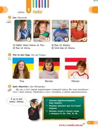 Lektion
1 Hallo!
11elf
Lies. Прочитай.
1 2 3 4
1) Hallo! Mein Name ist Tim. 3) Das ist Marko.
2) Das ist Anna. 4) Und das ist Maria.
Wer ist das? Sage. Хто це? Скажи.
Tina Renate Werner
Spiel «Reporter». Гра «Репортер».
До нас у гості завітав кореспондент німецької газети. Він хоче познайоми-
тися з твоїм класом. Привітайся з ним і познайом зі своїми однокласниками.
А це ти вже
знаєш i можеш.
 Можеш відрекомендувати
іншу людину.
 Можеш запитати про ім’я іншої
людини.
 Можеш читати й писати слова
з літерами Ii, Ee, Ww, Ss, Rr.
www.e-ranok.com.ua
 