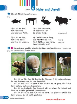 Lektion 6 Natur und Umwelt
124 hundertvierundzwanzig
Löse die Rätsel. Відгадай загадки.
1) Es ist ein Tier, 3) Es hat vier Beine,
hat vier Beine ist aber kein Tier.
und gibt uns Milch. Es ist aus Holz. (з деревини)
2) Es ist ein Tier, 4) Zwei Ohren so lang,
hat keine Beine das Pelzchen so fein, (хутро)
und lebt im Wasser. frisst Kohl aus der Hand. (капусту)
Wer kann das sein?
 Lies und sage, was hier falsch ist. Korrigiere den Text. Прочитай і скажи, що
тут неправильно. Виправ текст.
Das ist ein Bär. Der Bär lebt in der Steppe. Er ist klein und grau.
Er frisst Bananen und ist sehr freundlich.
Das ist ein Schaf. Es lebt in der Wüste. Es ist grün. Das Schaf
kann gehen, laufen und sprechen.
Das ist ein Krokodil. Das Krokodil lebt im Wald. Es klettert und
läuft. Es ist sehr gefährlich (небезпечний).
Das ist eine Kuh. Die Kuh lebt im Teich. Sie gibt uns Milch. Sie
kann singen. Sie ist nicht gefährlich.
www.e-ranok.com.ua
 