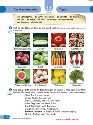 Stunde
126
ГородDer Gemüsegarten 55
hundertsechsundzwanzig
 Sieh dir die Bilder an, höre zu und sprich nach. Розглянь ілюстрації, прослухай
і повтори.
derGemüsegarten Gurken Tomaten Kartoffeln
Zwiebeln Kohl Möhren Rüben
Wassermelonen Knoblauch Melonen Petersilie
Lies das Gedicht und finde Bezeichnungen für Gemüse. Was kann man damit
kochen? Прочитай вірш і знайди назви овочів. Що можна з них приготувати?
Nina, Ira, kommt zu mir,
etwas Gutes kochen wir!
Obst, Gemüse, Fleisch und Fisch,
Alles liegt hier auf dem Tisch.
Kohl, Kartoffeln und Tomaten,
Zwiebeln, Petersilie, Knoblauch,
Bohnen, Erbsen, Möhren, Rüben, (квасоля, горох)
Grüne Gurken sind hier auch.
der Gemüsegarten die Gurke die Tomate die Kartoffel die Zwiebel
der Kohl die Möhre die Rübe die Melone die Wassermelone
der Knoblauch die Petersilie
www.e-ranok.com.ua
 
