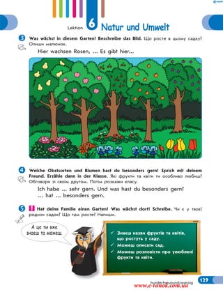 Lektion 6 Natur und Umwelt
129hundertneunundzwanzig
Was wächst in diesem Garten? Beschreibe das Bild. Що росте в цьому садку?
Опиши малюнок.
Hier wachsen Rosen, ... Es gibt hier...
Welche Obstsorten und Blumen hast du besonders gern? Sprich mit deinem
Freund. Erzähle dann in der Klasse. Які фрукти та квіти ти особливо любиш?
Обговори зі своїм другом. Потім розкажи класу.
Ich habe ... sehr gern. Und was hast du besonders gern?
... hat ... besonders gern.
 Hat deine Familie einen Garten? Was wächst dort? Schreibe. Чи є у твоєї
родини садок? Що там росте? Напиши.
А це ти вже
знаєш та можеш.  Знаєш назви фруктів та квітів,
що ростуть у саду.
 Можеш описати сад.
 Можеш розповісти про улюблені
фрукти та квіти.
www.e-ranok.com.ua
 