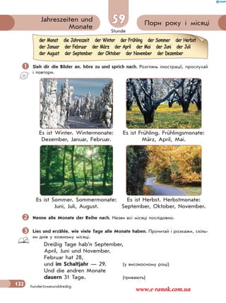 Stunde
132 hundertzweiunddreißig
Пори року і місяціJahreszeiten und
Monate
59
 Sieh dir die Bilder an, höre zu und sprich nach. Розглянь ілюстрації, прослухай
і повтори.
Es ist Winter. Wintermonate:
Dezember, Januar, Februar.
Es ist Frühling. Frühlingsmonate:
März, April, Mai.
Es ist Sommer. Sommermonate:
Juni, Juli, August.
Es ist Herbst. Herbstmonate:
September, Oktober, November.
Nenne alle Monate der Reihe nach. Назви всі місяці послідовно.
Lies und erzähle, wie viele Tage alle Monate haben. Прочитай і розкажи, скіль-
ки днів у кожному місяцi.
Dreißig Tage hab’n September,
April, Juni und November.
Februar hat 28,
und im Schaltjahr — 29. (у високосному році)
Und die andren Monate
dauern 31 Tage. (тривають)
der Monat die Jahreszeit der Winter der Frühling der Sommer der Herbst
der Januar der Februar der März der April der Mai der Juni der Juli
der August der September der Oktober der November der Dezember
www.e-ranok.com.ua
 