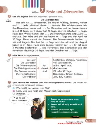 Lektion 7 Feste und Jahreszeiten
133hundertdreiunddreißig
Lies und ergänze den Text. Прочитай і доповни текст.
Die Jahreszeiten
Das Jahr hat … Jahreszeiten. Sie heißen Frühling, Sommer, Herbst
und … . Jede Jahreszeit dauert … Monate. Die Wintermonate hei-
ßen Dezember, Januar und … . Der Dezember und der Januar dauern
je (по) 31 Tage. Der Februar hat 28 Tage, aber im Schaltjahr … Tage.
Nach dem Winter kommt der … . Die Frühlingsmonate sind März, …
und Mai. Der März und der Mai haben je … Tage und der April hat
30 Tage. Dann kommt der Sommer. Die Sommermonate heißen …,
Juli und August. Der Juni hat … Tage und der Juli und der August
haben je 31 Tage. Nach dem Sommer kommt der … . Er hat auch
3 Monate: September, … und November. Der September und der
November dauern je 30 Tage, und der Oktober hat … Tage.
Bilde Sätze. Склади речення.
Das Jahr
Die Jahreszeit
Die Wintermonate
Die Frühlingsmonate
Die Sommermonate
Die Herbstmonate
Der Februar
hat
dauert
sind
September, Oktober, November.
vier Jahreszeiten.
März, April, Mai.
drei Monate.
28 oder 29 Tage.
Dezember, Januar, Februar.
Juni, Juli, August.
Spiel «Nenne den nächsten oder den vorhergehenden Monat». Гра «Назви на-
ступний або попередній місяць».
A: Wie heißt der Monat vor Mai?
B: April. Und wie heißt der Monat nach September?
C: Oktober. …
А це ти вже
знаєш та можеш.
 Знаєш, як називаються пори
року та місяці.
 Знаєш, які місяці у кожній порі
року.
 Можеш розповісти про
тривалість окремих місяців.
www.e-ranok.com.ua
 