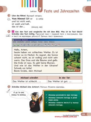Lektion 7 Feste und Jahreszeiten
135hundertfünfunddreißig
Löse das Rätsel. Відгадай загадку.
Vom Himmel fällt er (з неба)
und tut nicht weh,
ist weiß und kalt,
das ist der…
 Lies den Text und vergleiche ihn mit dem Bild. Was ist im Text falsch?
Schreibe den Text richtig. Прочитай текст і порівняй його з ілюстрацією. Що
в тексті не відповідає дійсності? Запиши текст правильно.
Hallo, Artem,
heute haben wir schlechtes Wetter. Es ist
immer so im Herbst. Es regnet, die Sonne
scheint nicht, es ist wolkig und nicht sehr
warm. Das Gras und die Bäume sind gelb.
Die Erde ist nass. Es gibt keine Blumen.
Und wie ist das Wetter in der Ukraine?
Schreib mir bitte!
Beste Grüße, dein Michael
Michael schreibt: In der Tat:
Das Wetter ist schlecht. … Das Wetter ist gut. …
Schreibe Michael eine Antwort. Напиши Міхаелю відповідь.
(derSchnee)
А це ти вже
знаєш та можеш.  Можеш розповісти про погоду.
 Можеш описати погоду в різні
пори року.
 Можеш скласти листа й у ньому
описати погоду.
www.e-ranok.com.ua
 