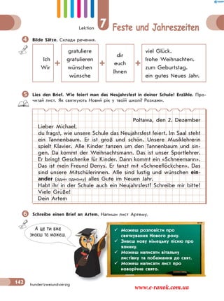 Lektion 7 Feste und Jahreszeiten
142 hundertzweiundvierzig
Bilde Sätze. Склади речення.
Ich
Wir
gratuliere
gratulieren
wünschen
wünsche
dir
euch
Ihnen
viel Glück.
frohe Weihnachten.
zum Geburtstag.
ein gutes Neues Jahr.
Lies den Brief. Wie feiert man das Neujahrsfest in deiner Schule? Erzähle. Про-
читай лист. Як святкують Новий рік у твоїй школі? Розкажи.
Poltawa, den 2. Dezember
Lieber Michael,
du fragst, wie unsere Schule das Neujahrsfest feiert. Im Saal steht
ein Tannenbaum. Er ist groß und schön. Unsere Musiklehrerin
spielt Klavier. Alle Kinder tanzen um den Tannenbaum und sin-
gen. Da kommt der Weihnachtsmann. Das ist unser Sportlehrer.
Er bringt Geschenke für Kinder. Dann kommt ein «Schneemann».
Das ist mein Freund Denys. Er tanzt mit «Schneeflöckchen». Das
sind unsere Mitschülerinnen. Alle sind lustig und wünschen ein-
ander (один одному) alles Gute im Neuen Jahr.
Habt ihr in der Schule auch ein Neujahrsfest? Schreibe mir bitte!
Viele Grüße!
Dein Artem
Schreibe einen Brief an Artem. Напиши лист Артему.
А це ти вже
знаєш та можеш.
 Можеш розповісти про
святкування Нового року.
 Знаєш нову німецьку пісню про
ялинку.
 Можеш написати вітальну
листівку та побажання до свят.
 Можеш написати лист про
новорічне свято.
www.e-ranok.com.ua
 