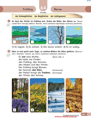 Stunde
143hundertdreiundvierzig
64 ВеснаFrühling
 So kann das Wetter im Frühling sein. Ordne die Bilder den Sätzen zu. Такою
може бути погода навесні. Визнач, який малюнок відповідає кожному реченню.
1) Es regnet. 2) Es schneit. 3) Die Sonne scheint. 4) Es ist wolkig.
Höre zu und sprich nach. Sage, zu welchen Bildern die Sätze gehören. Прослу-
хай і повтори. Скажи, до якого малюнка належать речення.
Es war eine Mutter, (Була собі...)
die hatte vier Kinder:
den Frühling, den Sommer,
den Herbst und den Winter.
Der Frühling bringt Blumen,
der Sommer den Klee, (конюшину)
der Herbst bringt die Trauben, (виноград)
der Winter den Schnee.
das Schneeglöckchen das Maiglöckchen der Lieblingsmonat
1 2 3 4
www.e-ranok.com.ua
 