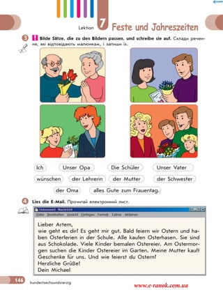 Lektion 7 Feste und Jahreszeiten
146 hundertsechsundvierzig
 Bilde Sätze, die zu den Bildern passen, und schreibе sie auf. Склади речен-
ня, які відповідають малюнкам, і запиши їх.
Ich Unser Opa Die Schüler Unser Vater
wünschen der Lehrerin der Mutter der Schwester
der Oma alles Gute zum Frauentag.
Lies die E-Mail. Прочитай електронний лист.
Lieber Artem,
wie geht es dir? Es geht mir gut. Bald feiern wir Ostern und ha-
ben Osterferien in der Schule. Alle kaufen Osterhasen. Sie sind
aus Schokolade. Viele Kinder bemalen Ostereier. Am Ostermor-
gen suchen die Kinder Ostereier im Garten. Meine Mutter kauft
Geschenke für uns. Und wie feierst du Ostern?
Herzliche Grüße!
Dein Michael
www.e-ranok.com.ua
 