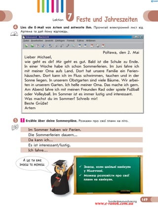 Lektion 7 Feste und Jahreszeiten
149hundertneunundvierzig
Lies die E-Mail von Artem und antworte ihm. Прочитай електронний лист від
Артема та дай йому відповідь.
Poltawa, den 2. Mai
Lieber Michael,
wie geht es dir? Mir geht es gut. Bald ist die Schule zu Ende.
In einer Woche habe ich schon Sommerferien. Im Juni fahre ich
mit meiner Oma aufs Land. Dort hat unsere Familie ein Ferien-
häuschen. Dort kann ich im Fluss schwimmen, tauchen und in der
Sonne liegen. In unserem Obstgarten sind viele Bäume. Wir arbei-
ten in unserem Garten. Ich helfe meiner Oma. Das mache ich gern.
Am Abend fahre ich mit meinen Freunden Rad oder spiele Fußball
oder Volleyball. Im Sommer ist es immer lustig und interessant.
Was machst du im Sommer? Schreib mir!
Beste Grüße!
Artem
 Erzähle über deine Sommerpläne. Розкажи про свої плани на літо.
Im Sommer haben wir Ferien.
Die Sommerferien dauern...
Da kann ich...
Es ist interessant/lustig.
Ich fahre…
А це ти вже
знаєш та можеш.
 Знаєш, коли шкільні канікули
у Німеччині.
 Можеш розповісти про свої
плани на канікули.
www.e-ranok.com.ua
 