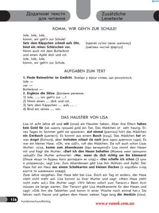 156 hundertsechsundfünfzig
Zusätzliche
Lesetexte
Додаткові тексти
для читання
KOMM, WIR GEH’N ZUR SCHULE!
Jule, Jule, Jule,
komm, wir geh’n zur Schule!
Setz dein Käppchen schnell aufs Ohr, (одягай хутко свою шапочку)
bind ein reines Schürzchen vor. (зав’яжи чистий фартух)
Nimm auch mit dein Butterbrot
und einen Apfel dick und rot.
Jule, Jule, Jule,
komm, wir geh’n zur Schule.
AUFGABEN ZUM TEXT
1. Finde Reimwörter im Gedicht. Знайди у вірші слова, що римуються.
Jule —
vor —
Butterbrot —
2. Ergänze die Sätze. Доповни речення.
1) Jule, …, wir geh’n zur …!
2) Nimm einen … dick und rot.
3) Setz dein Käppchen … aufs … .
4) Bind ein reines … vor.
DAS HAUSTIER VON LISA
Lisa ist acht Jahre alt und will (хоче) ein Haustier haben. Aber ihre Eltern haben
kein Geld für (не мають грошей для) ein Tier. Das Mädchen ist sehr traurig. Ei-
nes Tages im Sommer geht sie spazieren. Auf einmal (раптом) hört das Mädchen
ein Geräusch (шелест). Es kommt aus einem Busch (кущ). Das Mädchen hat et-
was Angst (боїться), aber trotzdem schaut sie nach (все одно дивиться туди). Es
war ein kleiner Hase. «Oh, wie süß!», ruft das Mädchen. Da ruft auch schon Lisas
Mutter: «Lisa, komm zum Abendessen (йди вечеряти)!» Lisa nimmt den Hasen
mit und fragt die Mutter: «Darf ich den Hasen behalten (Можна мені залишити
зайця)?» Die Mutter antwortet: «Nur, wenn du dich richtig um ihn kümmerst
(Лише якщо ти будеш його доглядати як слід).» «Das schaffe ich schon (З цим
я упораюсь)», sagt Lisa. Zum Abendessen gibt Lisa ihm Möhren und Äpfel. Der
Hase hat ein Haus aus einem Schuhkarton und kleinen Decken (з коробки з-під
взуття та маленьких ковдр).
Zwei Jahre vergehen. Der Hase lebt bei Lisa. Doch ein Tag ist anders, der Hase
steht nicht mehr auf. Lisa kommt zu ihrer Mutter und sagt: «Mein Hase steht
nicht mehr auf.» Die Mutter sagt: «Wir fahren sofort zum Tierarzt.» Beim Arzt
müssen sie lange warten. Der Tierarzt gibt Lisa Medikamente für den Hasen und
sagt: «Gib ihm die Tabletten und komm in einer Woche noch einmal her.» Sie
fahren nach Hause und geben dem Hasen sieben Tage lang die Medizin (ліки).
www.e-ranok.com.ua
 