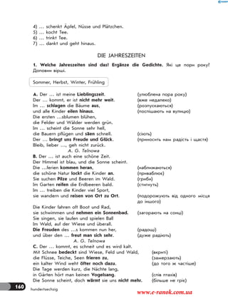 160 hundertsechzig
4) … schenkt Äpfel, Nüsse und Plätzchen.
5) … kocht Tee.
6) … trinkt Tee.
7) … dankt und geht hinaus.
DIE JAHRESZEITEN
1. Welche Jahreszeiten sind das? Ergänze die Gedichte. Які це пори року?
Доповни вірші.
Sommer, Herbst, Winter, Frühling
А. Der … ist meine Lieblingszeit. (улюблена пора року)
Der … kommt, er ist nicht mehr weit. (вже недалеко)
Im … schlagen die Bäume aus, (розпускаються)
und alle Kinder eilen hinaus. (поспішають на вулицю)
Die ersten …sblumen blühen,
die Felder und Wälder werden grün.
Im … scheint die Sonne sehr hell,
die Bauern pflügen und säen schnell. (сіють)
Der … bringt uns Freude und Glück. (приносить нам радість і щастя)
Bleib, lieber …, geh nicht zurück.
A. G. Telnowa
B. Der … ist auch eine schöne Zeit.
Der Himmel ist blau, und die Sonne scheint.
Die …ferien kommen heran, (наближаються)
die schöne Natur lockt die Kinder an. (приваблює)
Sie suchen Pilze und Beeren im Wald. (гриби)
Im Garten reifen die Erdbeeren bald. (стигнуть)
Im … treiben die Kinder viel Sport,
sie wandern und reisen von Ort zu Ort. (подорожують від одного місця
до іншого)
Die Kinder fahren oft Boot und Rad,
sie schwimmen und nehmen ein Sonnenbad. (загорають на сонці)
Sie singen, sie laufen und spielen Ball
Im Wald, auf der Wiese und überall.
Die Freuden des …s kommen nun her, (радощі)
und über den … freut man sich sehr. (дуже радіють)
A. G. Telnowa
C. Der … kommt, es schneit und es wird kalt.
Mit Schnee bedeckt sind Wiese, Feld und Wald, (вкриті)
die Flüsse, Teiche, Seen frieren zu, (замерзають)
ein kalter Wind weht öfter noch dazu. (до того ж частіше)
Die Tage werden kurz, die Nächte lang,
in Gärten hört man keinen Vogelsang. (спів птахів)
Die Sonne scheint, doch wärmt sie uns nicht mehr. (більше не гріє)
www.e-ranok.com.ua
 