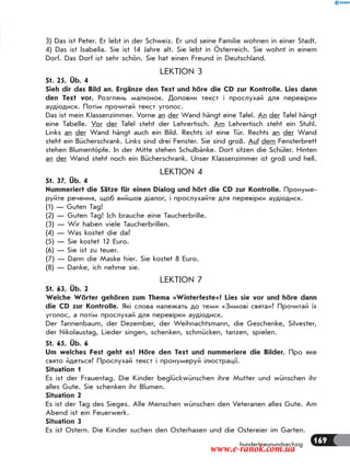169
3) Das ist Peter. Er lebt in der Schweiz. Er und seine Familie wohnen in einer Stadt.
4) Das ist Isabella. Sie ist 14 Jahre alt. Sie lebt in Österreich. Sie wohnt in einem
Dorf. Das Dorf ist sehr schön. Sie hat einen Freund in Deutschland.
LEKTION 3
St. 25, Üb. 4
Sieh dir das Bild an. Ergänze den Text und höre die CD zur Kontrolle. Lies dann
den Text vor. Розглянь малюнок. Доповни текст і прослухай для перевірки
аудіодиск. Потім прочитай текст уголос.
Das ist mein Klassenzimmer. Vorne an der Wand hängt eine Tafel. An der Tafel hängt
eine Tabelle. Vor der Tafel steht der Lehrertisch. Am Lehrertisch steht ein Stuhl.
Links an der Wand hängt auch ein Bild. Rechts ist eine Tür. Rechts an der Wand
steht ein Bücherschrank. Links sind drei Fenster. Sie sind groß. Auf dem Fensterbrett
stehen Blumentöpfe. In der Mitte stehen Schulbänke. Dort sitzen die Schüler. Hinten
an der Wand steht noch ein Bücherschrank. Unser Klassenzimmer ist groß und hell.
LEKTION 4
St. 37, Üb. 4
Nummeriert die Sätze für einen Dialog und hört die CD zur Kontrolle. Пронуме-
руйте речення, щоб вийшов діалог, і прослухайте для перевірки аудіодиск.
(1) — Guten Tag!
(2) — Guten Tag! Ich brauche eine Taucherbrille.
(3) — Wir haben viele Taucherbrillen.
(4) — Was kostet die da?
(5) — Sie kostet 12 Euro.
(6) — Sie ist zu teuer.
(7) — Dann die Maske hier. Sie kostet 8 Euro.
(8) — Danke, ich nehme sie.
LEKTION 7
St. 63, Üb. 2
Welche Wörter gehören zum Thema «Winterfeste»? Lies sie vor und höre dann
die CD zur Kontrolle. Які слова належать до теми «Зимові свята»? Прочитай їх
уголос, а потім прослухай для перевірки аудіодиск.
Der Tannenbaum, der Dezember, der Weihnachtsmann, die Geschenke, Silvester,
der Nikolaustag, Lieder singen, schenken, schmücken, tanzen, spielen.
St. 65, Üb. 6
Um welches Fest geht es? Höre den Text und nummeriere die Bilder. Про яке
свято йдеться? Прослухай текст і пронумеруй ілюстрації.
Situation 1
Es ist der Frauentag. Die Kinder beglückwünschen ihre Mutter und wünschen ihr
alles Gute. Sie schenken ihr Blumen.
Situation 2
Es ist der Tag des Sieges. Alle Menschen wünschen den Veteranen alles Gute. Am
Abend ist ein Feuerwerk.
Situation 3
Es ist Ostern. Die Kinder suchen den Osterhasen und die Ostereier im Garten.
hundertneunundsechzig
www.e-ranok.com.ua
 