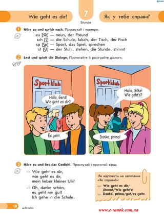 Stunde
18
7 Як у тебе справи?Wie geht es dir?
achtzehn
Höre zu und lies das Gedicht. Прослухай і прочитай вірш.
— Wie geht es dir,
wie geht es dir,
mein lieber kleiner Ulli?
— Oh, danke schön,
es geht mir gut!
Ich gehe in die Schule.
Höre zu und sprich nach. Прослухай і повтори.
eu [ e] — neun, der Freund
sch [S] — die Schule, falsch, der Tisch, der Fisch
sp [Sp] — Sport, das Spiel, sprechen
st [St] — der Stuhl, stehen, die Stunde, stimmt
Lest und spielt die Dialoge. Прочитайте й розіграйте діалоги.
Як відповісти на запитання
«Як справи?»:
— Wie geht es dir/
Ihnen?/Wie geht’s?
— Danke, prima/gut/es geht.
Hallo, Silke!
Wie geht‛s?
Es geht.
Hallo, Gerd!
Wie geht es dir?
Danke, prima!
www.e-ranok.com.ua
 