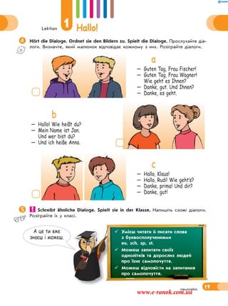 Lektion
1 Hallo!
19neunzehn
А це ти вже
знаєш i можеш.
Hört die Dialoge. Ordnet sie den Bildern zu. Spielt die Dialoge. Прослухайте діа-
логи. Визначте, який малюнок відповідає кожному з них. Розіграйте діалоги.
a
— Guten Tag, Frau Fischer!
— Guten Tag, Frau Wagner!
Wie geht es Ihnen?
— Danke, gut. Und Ihnen?
— Danke, es geht.
b
— Hallo! Wie heißt du?
— Mein Name ist Jan.
Und wer bist du?
— Und ich heiße Anna.
c
— Hallo, Klaus!
— Hallo, Rudi! Wie geht‛s?
— Danke, prima! Und dir?
— Danke, gut!
 Schreibt ähnliche Dialoge. Spielt sie in der Klasse. Напишіть схожі діалоги.
Розіграйте їх у класі.
 Умієш читати й писати слова
з буквосполученнями
eu, sch, sp, st.
 Можеш запитати своїх
однолітків та дорослих людей
про їхнє самопочуття.
 Можеш відповісти на запитання
про самопочуття.
www.e-ranok.com.ua
 