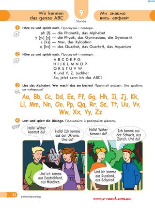 Stunde
22
9 Ми знаємо
весь алфавіт
Wir kennen
das ganze ABC
zweiundzwanzig
Höre zu und sprich nach. Прослухай і повтори.
ph [f] — die Phonetik, das Alphabet
y [y:] [y] — die Physik, das Gymnasium, die Gymnastik
x [ks] — Max, das Xylophon
q [kv] — das Quadrat, das Quartett, das Aquarium
Höre zu und sprich nach. Прослухай і повтори.
A B C D E F G
H I J K L M N O P
Q R S T U V W
X und Y, Z. Juchhe!
So, jetzt kann ich das ABC!
Lies das Alphabet. Wer macht das am besten? Прочитай алфавіт. Хто зробить
це найкраще?
Aa, Bb, Cc, Dd, Ee, Ff, Gg, Hh, Ii, Jj, Kk,
Ll, Mm, Nn, Oo, Pp, Qq, Rr, Ss, Tt, Uu, Vv,
Ww, Xx, Yy, Zz
Lest und spielt die Dialoge. Прочитайте й розіграйте діалоги.
Hallo! Woher
kommst du? Hallo! Ich komme
aus der Ukraine.
Und du?
Und ich komme
aus Deutschland,
aus München.
Hallo! Woher
kommst du?
Ich komme aus
der Schweiz, aus
Zürich. Und du?
Und ich komme
aus Russland,
aus Belgorod.
www.e-ranok.com.ua
 