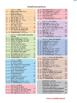 Lektion 1. Hallo!
St. 1 Hallo! Guten Tag! Привіт!
Добрий день! . . . . . . . . . . . . . 4
St. 2 Heißt du Michael?
Тебе звати Міхаель? . . . . . . . . . 7
St. 3 Wer ist das? Хто це? . . . . . . . . . 10
St. 4 Was ist das? Що це? . . . . . . . . . 12
St. 5 Bist du Tina? Ти — Тіна? . . . . . . . 14
St. 6 Wie alt bist du?
Скільки тобі років? . . . . . . . . . . 16
St. 7 Wie geht es dir?
Як у тебе справи? . . . . . . . . . . 18
St. 8 Stimmt das? Це правильно? . . . . . 20
St. 9 Wir kennen das ganze ABC.
Ми знаємо весь алфавіт . . . . . . 22
St. 10 Wiederholung. Повторення. . . . . 24
Lektion 2. Meine Familie und meine
Freunde
St. 11 Meine Familie. Моя родина. . . . . 26
St. 12 Meine Verwandten. Мої рідні . . . 29
St. 13 Welche Verwandten hast du?
Які рідні в тебе є? . . . . . . . . . . 31
St. 14 Wie alt sind die Leute?
Скільки років цим людям? . . . . . 34
St. 15 Was sind sie von Beruf?
Хто вони за професією? . . . . . . 37
St. 16 Wer macht was? Хто що робить? . . 39
St. 17 Wo arbeiten diese Leute?
Де працюють ці люди? . . . . . . . 41
St. 18 Wo wohnst du? Де ти живеш? . . . 43
St. 19 Woher kommst du? Звідки ти? . . . 45
St. 20 Wiederholung. Повторення. . . . . 48
Lektion 3. Schule
St. 21 In welchem Stock?
На якому поверсі? . . . . . . . . . . 50
St. 22 Was machen wir in der Schule?
Що ми робимо у школі? . . . . . . 53
St. 23 In der Deutschstunde.
На уроці німецької мови . . . . . . 55
St. 24 Unser Klassenzimmer.
Наша класна кімната. . . . . . . . . 58
St. 25 Im Klassenzimmer.
У класній кімнаті . . . . . . . . . . . 60
St. 26 Schulsachen. Шкільні речі . . . . . . 63
St. 27 Kinder, lernt Deutsch!
Діти, вчіть німецьку! . . . . . . . . . 65
St. 28 Stundenplan. Розклад уроків . . . . 68
St. 29—30 Wiederholung. Повторення . . 70
Lektion 4. Freizeit
St. 31 Was machst du gern?
Чим ти любиш займатися? . . . . . 72
St. 32 Was machst du nach der Schule?
Що ти робиш після школи?. . . . . 75
St. 33 Wie spät ist es? Котра година?. . . 77
St. 34 Was kannst du? Що ти вмієш? . . . 80
St. 35 Am Wochenende. У вихідні. . . . . 83
St. 36 «Ich wandre ja so gerne...»
«Я люблю мандрувати...». . . . . . 86
St. 37 Was kostet das?
Скільки це коштує?. . . . . . . . . . 88
St. 38—39 Wiederholung. Повторення . . 90
Lektion 5. Der Mensch
St. 40 Körperteile. Частини тіла . . . . . . .92
St. 41 Wie sieht der Mensch aus?
Який вигляд має людина? . . . . . . 95
St. 42 Oh je, oh je, mein Zahn tut weh…
Ой, болить у мене зуб... . . . . . . 97
St. 43 Beim Arzt. У лікаря . . . . . . . . . 100
St. 44 Kleidung. Одяг . . . . . . . . . . . . 102
St. 45 Was ziehst du an?
Що ти надягаєш? . . . . . . . . . . . 105
St. 46—47 Wiederholung. Повторення . . 108
Lektion 6. Natur und Umwelt
St. 48 Landschaften. Ландшафти. . . . . . 110
St. 49 Waldtiere. Лісові тварини . . . . . . 113
St. 50 Wildtiere. Дикі тварини . . . . . . . 115
St. 51 Im Zoo. У зоопарку . . . . . . . . . 117
St. 52 Im Dorf. У селі . . . . . . . . . . . . 119
St. 53 Haustiere. Домашні тварини . . . . 121
St. 54 Unsere Tiere. Наші тварини . . . . . 123
St. 55 Der Gemüsegarten. Город. . . . . . 126
St. 56 Unser Garten. Наш сад . . . . . . . 128
St. 57—58 Wiederholung. Повторення. . . 130
Lektion 7. Feste und Jahreszeiten
St. 59 Jahreszeiten und Monate.
Пори року і місяці . . . . . . . . . . 132
St. 60 Das Wetter. Погода . . . . . . . . . 134
St. 61 Im Winter. Узимку . . . . . . . . . . 136
St. 62 Winterfeste. Зимові свята . . . . . . 139
St. 63 Wir feiern gern. Ми любимо
святкувати . . . . . . . . . . . . . . . 141
St. 64 Frühling. Весна . . . . . . . . . . . . 143
St. 65 Feste im Frühling. Весняні свята . . 145
St. 66 Ferien im Frühling und Sommer.
Весняні та літні канікули. . . . . . . 148
St. 67 Im Sommer. Улітку . . . . . . . . . . 150
St. 68 Alle Jahreszeiten. Усі пори року. . 152
St. 69—70 Wiederholung. Повторення. . . 154
Zusätzliche Lesetexte.
Додаткові тексти для читання . . . 156
Grammatik. Граматика . . . . . . . . 162
Transkription der Hörtexte.
Тексти для аудіювання . . . . . . . . 168
Wörterverzeichnis Deutsch-Ukrainisch.
Словник німецько-український. . . 170
Wörterverzeichnis Ukrainisch-Deutsch.
Словник українсько-німецький. . . 182
Inhaltsverzeichnis
www.e-ranok.com.ua
 
