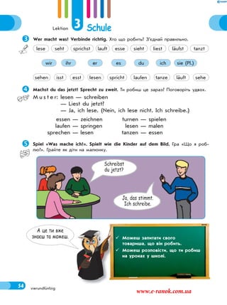 Lektion 3 Schule
54 vierundfünfzig
Wer macht was? Verbinde richtig. Хто що робить? З’єднай правильно.
ihr er es du ich sie (Pl.)wir
tanzeisst esst lesen spricht laufen läuft sehesehen
seht sprichst lauft esse sieht liest läufst tanztlese
Machst du das jetzt? Sprecht zu zweit. Ти робиш це зараз? Поговоріть удвох.
M u s t e r: lesen — schreiben
— Liest du jetzt?
— Ja, ich lese. (Nein, ich lese nicht. Ich schreibe.)
essen — zeichnen turnen — spielen
laufen — springen lesen — malen
sprechen — lesen tanzen — essen
Spiel «Was mache ich?». Spielt wie die Kinder auf dem Bild. Гра «Що я роб-
лю?». Грайте як діти на малюнку.
Schreibst
du jetzt?
Ja, das stimmt.
Ich schreibe.
А це ти вже
знаєш та можеш.  Можеш запитати свого
товариша, що він робить.
 Можеш розповісти, що ти робиш
на уроках у школі.
www.e-ranok.com.ua
 