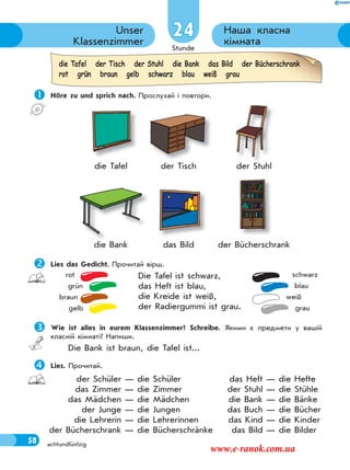 Stunde
58
Наша класна
кімната
Unser
Klassenzimmer
achtundfünfzig
24
 Höre zu und sprich nach. Прослухай і повтори.
die Tafel der Tisch der Stuhl
die Bank das Bild der Bücherschrank
Lies das Gedicht. Прочитай вірш.
Die Tafel ist schwarz,
das Heft ist blau,
die Kreide ist weiß,
der Radiergummi ist grau.
Wie ist alles in eurem Klassenzimmer? Schreibe. Якими є предмети у вашій
класній кімнаті? Напиши.
Die Bank ist braun, die Tafel ist...
Lies. Прочитай.
rot
grün
braun
gelb
schwarz
blau
weiß
grau
die Tafel der Tisch der Stuhl die Bank das Bild der Bücherschrank
rot grün braun gelb schwarz blau weiß grau
der Schüler — die Schüler
das Zimmer — die Zimmer
das Mädchen — die Mädchen
der Junge — die Jungen
die Lehrerin — die Lehrerinnen
der Bücherschrank — die Bücherschränke
das Heft — die Hefte
der Stuhl — die Stühle
die Bank — die Bänke
das Buch — die Bücher
das Kind — die Kinder
das Bild — die Bilder
www.e-ranok.com.ua
 