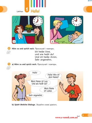 Lektion
1 Hallo!
5fünf
3 4
Höre zu und sprich nach. Прослухай і повтори.
Ich heiße Uwe,
und wie heißt du?
Und ich heiße Arnim.
Sehr angenehm.
a) Höre zu und sprich nach. Прослухай і повтори.
 b) Spielt ähnliche Dialoge. Зіграйте схожі діалоги.
Mein Name
ist Lukas.
Hallo! Wie ist
dein Name?
Hallo!
Sehr angenehm.
Mein Name ist Lea.
Und wie heißt du?
www.e-ranok.com.ua
 
