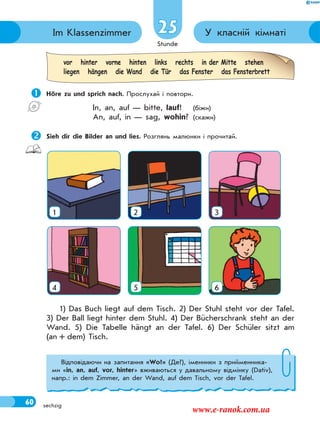 Stunde
60 sechzig
У класній кімнатіIm Klassenzimmer 25
 Höre zu und sprich nach. Прослухай і повтори.
In, an, auf — bitte, lauf! (біжи)
An, auf, in — sag, wohin? (скажи)
Sieh dir die Bilder an und lies. Розглянь малюнки і прочитай.
vor hinter vorne hinten links rechts in der Mitte stehen
liegen hängen die Wand die Tür das Fenster das Fensterbrett
1 2 3
4 5 6
1) Das Buch liegt auf dem Tisch. 2) Der Stuhl steht vor der Tafel.
3) Der Ball liegt hinter dem Stuhl. 4) Der Bücherschrank steht an der
Wand. 5) Die Tabelle hängt an der Tafel. 6) Der Schüler sitzt am
(an + dem) Tisch.
Відповідаючи на запитання «Wo?» (Де?), іменники з прийменника-
ми «in, an, auf, vor, hinter» вживаються у давальному відмінку (Dativ),
напр.: in dem Zimmer, an der Wand, auf dem Tisch, vor der Tafel.
www.e-ranok.com.ua
 
