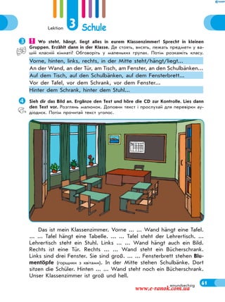 Lektion 3 Schule
61einundsechzig
Sieh dir das Bild an. Ergänze den Text und höre die CD zur Kontrolle. Lies dann
den Text vor. Розглянь малюнок. Доповни текст і прослухай для перевірки ау-
діодиск. Потім прочитай текст уголос.
Das ist mein Klassenzimmer. Vorne ... ... Wand hängt eine Tafel.
... ... Tafel hängt eine Tabelle. ... ... Tafel steht der Lehrertisch. ...
Lehrertisch steht ein Stuhl. Links ... ... Wand hängt auch ein Bild.
Rechts ist eine Tür. Rechts ... ... Wand steht ein Bücherschrank.
Links sind drei Fenster. Sie sind groß. ... ... Fensterbrett stehen Blu-
mentöpfe (горщики з квітами). In der Mitte stehen Schulbänke. Dort
sitzen die Schüler. Hinten ... ... Wand steht noch ein Bücherschrank.
Unser Klassenzimmer ist groß und hell.
 Wo steht, hängt, liegt alles in eurem Klassenzimmer? Sprecht in kleinen
Gruppen. Erzählt dann in der Klasse. Де стоять, висять, лежать предмети у ва-
шій класній кімнаті? Обговоріть у маленьких групах. Потім розкажіть класу.
Vorne, hinten, links, rechts, in der Mitte steht/hängt/liegt...
An der Wand, an der Tür, am Tisch, am Fenster, an den Schulbänken...
Auf dem Tisch, auf den Schulbänken, auf dem Fensterbrett...
Vor der Tafel, vor dem Schrank, vor dem Fenster...
Hinter dem Schrank, hinter dem Stuhl...
www.e-ranok.com.ua
 