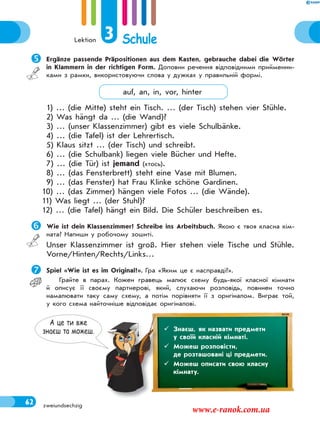 Lektion 3 Schule
62 zweiundsechzig
А це ти вже
знаєш та можеш.  Знаєш, як назвати предмети
у своїй класній кімнаті.
 Можеш розповісти,
де розташовані ці предмети.
 Можеш описати свою класну
кімнату.
Ergänze passende Präpositionen aus dem Kasten, gebrauche dabei die Wörter
in Klammern in der richtigen Form. Доповни речення відповідними прийменни-
ками з рамки, використовуючи слова у дужках у правильній формі.
auf, an, in, vor, hinter
1) … (die Mitte) steht ein Tisch. … (der Tisch) stehen vier Stühle.
2) Was hängt da … (die Wand)?
3) … (unser Klassenzimmer) gibt es viele Schulbänke.
4) … (die Tafel) ist der Lehrertisch.
5) Klaus sitzt … (der Tisch) und schreibt.
6) … (die Schulbank) liegen viele Bücher und Hefte.
7) … (die Tür) ist jemand (хтось).
8) … (das Fensterbrett) steht eine Vase mit Blumen.
9) … (das Fenster) hat Frau Klinke schöne Gardinen.
10) … (das Zimmer) hängen viele Fotos … (die Wände).
11) Was liegt … (der Stuhl)?
12) … (die Tafel) hängt ein Bild. Die Schüler beschreiben es.
 Wie ist dein Klassenzimmer? Schreibe ins Arbeitsbuch. Якою є твоя класна кім-
ната? Напиши у робочому зошиті.
Unser Klassenzimmer ist groß. Hier stehen viele Tische und Stühle.
Vorne/Hinten/Rechts/Links…
Spiel «Wie ist es im Original?». Гра «Яким це є насправді?».
Грайте в парах. Кожен гравець малює схему будь-якої класної кімнати
й описує її своєму партнерові, який, слухаючи розповідь, повинен точно
намалювати таку саму схему, а потім порівняти її з оригіналом. Виграє той,
у кого схема найточніше відповідає оригіналові.
www.e-ranok.com.ua
 