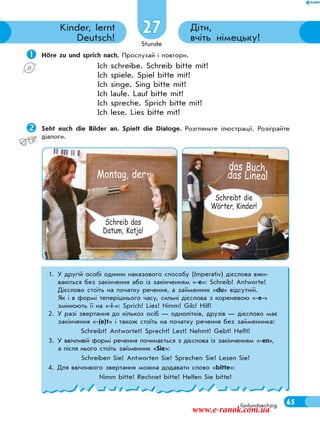 Stunde
65fünfundsechzig
Діти,
вчіть німецьку!
Kinder, lernt
Deutsch!
27
 Höre zu und sprich nach. Прослухай і повтори.
Ich schreibe. Schreib bitte mit!
Ich spiele. Spiel bitte mit!
Ich singe. Sing bitte mit!
Ich laufe. Lauf bitte mit!
Ich spreche. Sprich bitte mit!
Ich lese. Lies bitte mit!
Seht euch die Bilder an. Spielt die Dialoge. Розгляньте ілюстрації. Розіграйте
діалоги.
das Buch,
das LinealMontag, der
Schreib das
Datum, Katja!
Schreibt die
Wörter, Kinder!
1. У другій особі однини наказового способу (Imperativ) дієслова вжи-
ваються без закінчення або із закінченням «-е»: Schreib! Antworte!
Дієслово стоїть на початку речення, а займенник «du» відсутній.
Як і в формі теперішнього часу, сильні дієслова з кореневою «-е-»
змінюють її на «-і-»: Sprich! Lies! Nimm! Gib! Hilf!
2. У разі звертання до кількох осіб — однолітків, друзів — дієслово має
закінчення «-(e)t» і також стоїть на початку речення без займенника:
Schreibt! Antwortet! Sprecht! Lest! Nehmt! Gebt! Helft!
3. У ввічливій формі речення починається з дієслова із закінченням «-en»,
а після нього стоїть займенник «Sie»:
Schreiben Sie! Antworten Sie! Sprechen Sie! Lesen Sie!
4. Для ввічливого звертання можна додавати слово «bitte»:
Nimm bitte! Rechnet bitte! Helfen Sie bitte!
www.e-ranok.com.ua
 