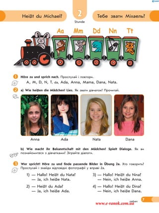 Stunde
7
2 Тебе звати Міхаель?Heißt du Michael?
sieben
Höre zu und sprich nach. Прослухай і повтори.
A, M, D, N, T, da, Ada, Anna, Mama, Dana, Nata.
a) Wie heißen die Mädchen? Lies. Як звати дівчаток? Прочитай.
Anna Ada Nata Dana
 b) Wie macht ihr Bekanntschaft mit den Mädchen? Spielt Dialoge. Як ви
познайомитеся з дівчатками? Зіграйте діалоги.
Wer spricht? Höre zu und finde passende Bilder in Übung 2a. Хто говорить?
Прослухай і знайди відповідні фотографії у вправі 2а.
1) — Hallo! Heißt du Nata? 3) — Hallo! Heißt du Nina?
— Ja, ich heiße Nata. — Nein, ich heiße Anna.
2) — Heißt du Ada? 4) — Hallo! Heißt du Dina?
— Ja, ich heiße Ada. — Nein, ich heiße Dana.
Aa Mm Dd Nn Tt
www.e-ranok.com.ua
 