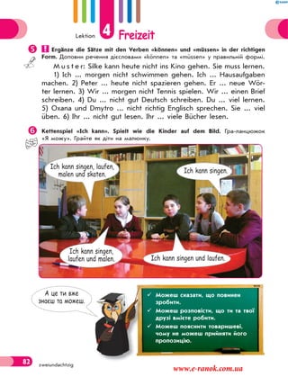 Lektion 4 Freizeit
82 zweiundachtzig
 Ergänze die Sätze mit den Verben «können» und «müssen» in der richtigen
Form. Доповни речення дієсловами «können» та «müssen» у правильній формі.
M u s t e r: Silke kann heute nicht ins Kino gehen. Sie muss lernen.
1) Ich ... morgen nicht schwimmen gehen. Ich ... Hausaufgaben
machen. 2) Peter ... heute nicht spazieren gehen. Er ... neue Wör-
ter lernen. 3) Wir ... morgen nicht Tennis spielen. Wir ... einen Brief
schreiben. 4) Du ... nicht gut Deutsch schreiben. Du ... viel lernen.
5) Oxana und Dmytro ... nicht richtig Englisch sprechen. Sie ... viel
üben. 6) Ihr ... nicht gut lesen. Ihr ... viele Bücher lesen.
Kettenspiel «Ich kann». Spielt wie die Kinder auf dem Bild. Гра-ланцюжок
«Я можу». Грайте як діти на малюнку.
*picture* малюнок зі с. 76
А це ти вже
знаєш та можеш.
 Можеш сказати, що повинен
зробити.
 Можеш розповісти, що ти та твої
друзі вмієте робити.
 Можеш пояснити товаришеві,
чому не можеш прийняти його
пропозицію.
Ich kann singen.
Ich kann singen und laufen.
Ich kann singen,
laufen und malen.
Ich kann singen, laufen,
malen und skaten.
www.e-ranok.com.ua
 