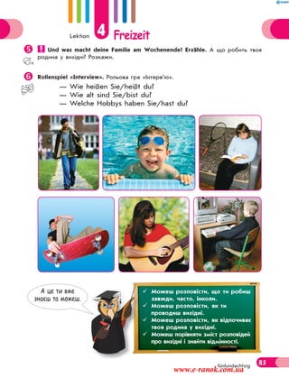 Lektion 4 Freizeit
85fünfundachtzig
 Und was macht deine Familie am Wochenende? Erzähle. А що робить твоя
родина у вихідні? Розкажи.
Rollenspiel «Interview». Рольова гра «Інтерв’ю».
— Wie heißen Sie/heißt du?
— Wie alt sind Sie/bist du?
— Welche Hobbys haben Sie/hast du?
А це ти вже
знаєш та можеш.
 Можеш розповісти, що ти робиш
завжди, часто, інколи.
 Можеш розповісти, як ти
проводиш вихідні.
 Можеш розповісти, як відпочиває
твоя родина у вихідні.
 Можеш порівняти зміст розповідей
про вихідні і знайти відмінності.
www.e-ranok.com.ua
 