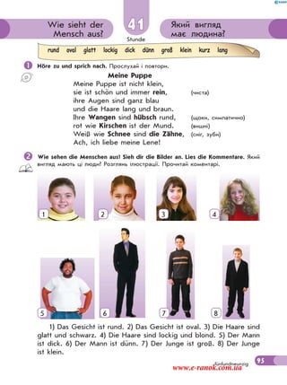 Stunde
95
Який вигляд
має людина?
Wie sieht der
Mensch aus?
41
fünfundneunzig
 Höre zu und sprich nach. Прослухай і повтори.
Meine Puppe
Meine Puppe ist nicht klein,
sie ist schön und immer rein, (чиста)
ihre Augen sind ganz blau
und die Haare lang und braun.
Ihre Wangen sind hübsch rund, (щоки, симпатично)
rot wie Kirschen ist der Mund. (вишні)
Weiß wie Schnee sind die Zähne, (сніг, зуби)
Ach, ich liebe meine Lene!
Wie sehen die Menschen aus? Sieh dir die Bilder an. Lies die Kommentare. Який
вигляд мають ці люди? Розглянь ілюстрації. Прочитай коментарі.
1) Das Gesicht ist rund. 2) Das Gesicht ist oval. 3) Die Haare sind
glatt und schwarz. 4) Die Haare sind lockig und blond. 5) Der Mann
ist dick. 6) Der Mann ist dünn. 7) Der Junge ist groß. 8) Der Junge
ist klein.
rund oval glatt lockig dick dünn groß klein kurz lang
1 2 3 4
5 6 7 85
www.e-ranok.com.ua
 