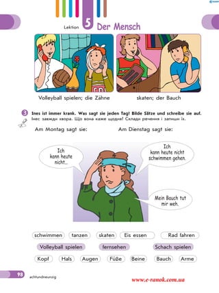 Lektion 5 Der Mensch
98 achtundneunzig
Volleyball spielen; die Zähne skaten; der Bauch
Ines ist immer krank. Was sagt sie jeden Tag? Bilde Sätze und schreibe sie auf.
Інес завжди хвора. Що вона каже щодня? Склади речення і запиши їх.
Am Montag sagt sie: Am Dienstag sagt sie:
Ich
kann heute nicht
schwimmen gehen.
Ich
kann heute
nicht...
Mein Bauch tut
mir weh.
schwimmen tanzen skaten Eis essen Rad fahren
Volleyball spielen fernsehen Schach spielen
Kopf Hals Augen Füße Beine Bauch Arme
www.e-ranok.com.ua
 