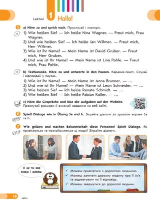 Lektion
1 Hallo!
10
a) Höre zu und sprich nach. Прослухай і повтори.
1) Wie heißen Sie? — Ich heiße Nina Wagner. — Freut mich, Frau
Wagner.
2) Und wie heißen Sie? — Ich heiße Jan Willmer. — Freut mich,
Herr Willmer.
3) Wie ist Ihr Name? — Mein Name ist David Gruber. — Freut
mich, Herr Gruber.
4) Und wie ist Ihr Name? — Mein Name ist Lina Pohle. — Freut
mich, Frau Pohle.
b) Textkaraoke. Höre zu und antworte in den Pausen. Караоке-текст. Слухай
і відповідай у паузах.
1) Wie ist Ihr Name? — Mein Name ist Anna Brunner. — …
2) Und wie ist Ihr Name? — Mein Name ist Leon Schneider. — …
3) Wie heißen Sie? — Ich heiße Renate Schmidt. — …
4) Wie heißen Sie? — Ich heiße Fabian Koller. — …
c) Höre die Gespräche und löse die Aufgaben auf der Website.
Прослухай розмови й виконай завдання на веб-сайті.
 Spielt Dialoge wie in Übung 5a und b. Зіграйте діалоги за зразком вправи 5а
та b.
Wie grüßen und machen Bekanntschaft diese Personen? Spielt Dialoge. Як
привітаються та познайомляться ці люди? Зіграйте діалоги.
 Можеш привітатися з дорослою людиною.
 Можеш запитати дорослу людину про її ім’я
та відреагувати на її відповідь.
 Можеш звернутися до дорослої людини.
А це ти вже
знаєш i можеш.
zehn
 