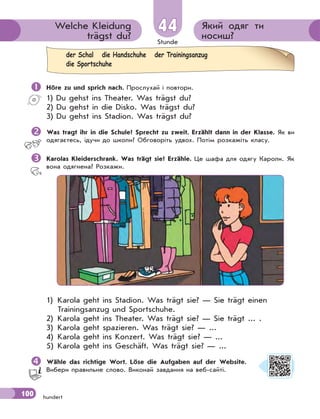 Stunde
100 hundert
Який одяг ти
носиш?
Welche Kleidung
trägst du?
4444
 Höre zu und sprich nach. Прослухай і повтори.
1) Du gehst ins Theater. Was trägst du?
2) Du gehst in die Disko. Was trägst du?
3) Du gehst ins Stadion. Was trägst du?
Was tragt ihr in die Schule? Sprecht zu zweit. Erzählt dann in der Klasse. Як ви
одягаєтесь, ідучи до школи? Обговоріть удвох. Потім розкажіть класу.
Karolas Kleiderschrank. Was trägt sie? Erzähle. Це шафа для одягу Кароли. Як
вона одягнена? Розкажи.
1) Karola geht ins Stadion. Was trägt sie? — Sie trägt einen
Trainingsanzug und Sportschuhe.
2) Karola geht ins Theater. Was trägt sie? — Sie trägt ... .
3) Karola geht spazieren. Was trägt sie? — ...
4) Karola geht ins Konzert. Was trägt sie? — ...
5) Karola geht ins Geschäft. Was trägt sie? — ...
Wähle das richtige Wort. Löse die Aufgaben auf der Website.
Вибери правильне слово. Виконай завдання на веб-сайті.
der Schal die Handschuhe der Trainingsanzug
die Sportschuhe
 