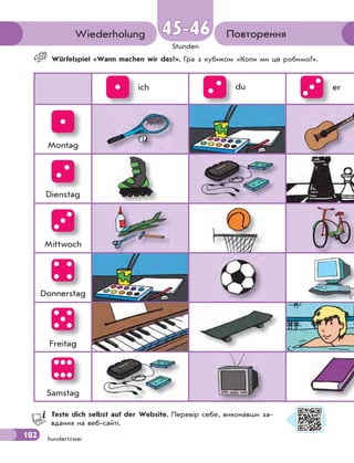 102
Stunden
hundertzwei
ПовторенняWiederholung 45-4645-46
Würfelspiel «Wann machen wir das?». Гра з кубиком «Коли ми це робимо?».
ich du er
Montag
Dienstag
Mittwoch
Donnerstag
Freitag
Samstag
Teste dich selbst auf der Website. Перевір себе, виконавши за-
вдання на веб-сайті.
102
 