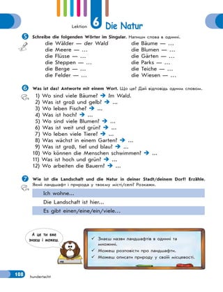 Lektion 6 Die Natur
108 hundertacht
Schreibe die folgenden Wörter im Singular. Напиши слова в однині.
die Wälder — der Wald
die Meere — …
die Flüsse — …
die Steppen — …
die Berge — …
die Felder — …
die Bäume — …
die Blumen — …
die Gärten — …
die Parks — …
die Teiche — …
die Wiesen — …
Was ist das? Antworte mit einem Wort. Що це? Дай відповідь одним словом.
1) Wo sind viele Bäume?  Im Wald.
2) Was ist groß und gelb?  ...
3) Wo leben Fische?  ...
4) Was ist hoch?  ...
5) Wo sind viele Blumen?  ...
6) Was ist weit und grün?  ...
7) Wo leben viele Tiere?  ...
8) Was wächst in einem Garten?  ...
9) Was ist groß, tief und blau?  ...
10) Wo können die Menschen schwimmen?  ...
11) Was ist hoch und grün?  ...
12) Wo arbeiten die Bauern?  ...
Wie ist die Landschaft und die Natur in deiner Stadt/deinem Dorf? Erzähle.
Який ландшафт і природа у твоєму місті/селі? Розкажи.
Ich wohne...
Die Landschaft ist hier...
Es gibt einen/eine/ein/viele…
 Знаєш назви ландшафтів в однині та
множині.
 Можеш розповісти про ландшафти.
 Можеш описати природу у своїй місцевості.
А це ти вже
знаєш i можеш.
 